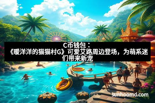 C币钱包：《暖洋洋的猫猫村G》可爱艾路周边登场，为萌系迷们带来新宠