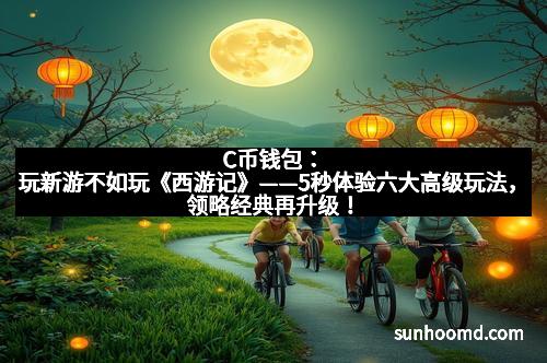 C币钱包：玩新游不如玩《西游记》——5秒体验六大高级玩法，领略经典再升级！